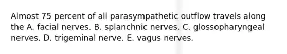 Almost 75 percent of all parasympathetic outflow travels along the A. facial nerves. B. splanchnic nerves. C. glossopharyngeal nerves. D. trigeminal nerve. E. vagus nerves.