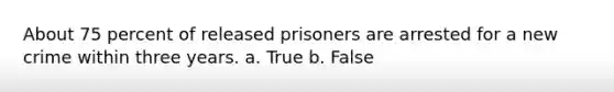 About 75 percent of released prisoners are arrested for a new crime within three years. a. True b. False