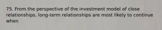 75. From the perspective of the investment model of close relationships, long-term relationships are most likely to continue when