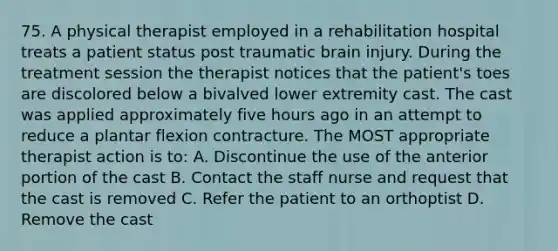 75. A physical therapist employed in a rehabilitation hospital treats a patient status post traumatic brain injury. During the treatment session the therapist notices that the patient's toes are discolored below a bivalved lower extremity cast. The cast was applied approximately five hours ago in an attempt to reduce a plantar flexion contracture. The MOST appropriate therapist action is to: A. Discontinue the use of the anterior portion of the cast B. Contact the staff nurse and request that the cast is removed C. Refer the patient to an orthoptist D. Remove the cast