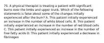 75. A physical therapist is treating a patient with significant burns over the limbs and upper trunk. Which of the following statements is false about some of the changes initially experienced after the burn? A. This patient initially experienced an increase in the number of white blood cells. B. This patient initially experienced an increase in the number of red blood cells C. This patient initially experienced an increase in the number of free fatty acids D. This patient initially experienced a decrease in fibrinogen