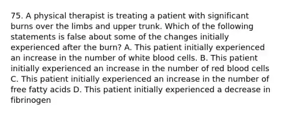 75. A physical therapist is treating a patient with significant burns over the limbs and upper trunk. Which of the following statements is false about some of the changes initially experienced after the burn? A. This patient initially experienced an increase in the number of white blood cells. B. This patient initially experienced an increase in the number of red blood cells C. This patient initially experienced an increase in the number of free fatty acids D. This patient initially experienced a decrease in fibrinogen