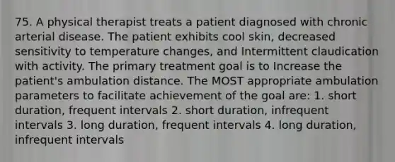 75. A physical therapist treats a patient diagnosed with chronic arterial disease. The patient exhibits cool skin, decreased sensitivity to temperature changes, and Intermittent claudication with activity. The primary treatment goal is to Increase the patient's ambulation distance. The MOST appropriate ambulation parameters to facilitate achievement of the goal are: 1. short duration, frequent intervals 2. short duration, infrequent intervals 3. long duration, frequent intervals 4. long duration, infrequent intervals