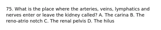 75. What is the place where the arteries, veins, lymphatics and nerves enter or leave the kidney called? A. The carina B. The reno-atrio notch C. The renal pelvis D. The hilus