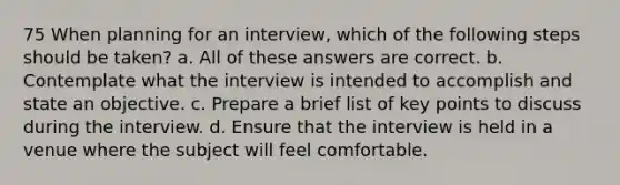 75 When planning for an interview, which of the following steps should be taken? a. All of these answers are correct. b. Contemplate what the interview is intended to accomplish and state an objective. c. Prepare a brief list of key points to discuss during the interview. d. Ensure that the interview is held in a venue where the subject will feel comfortable.