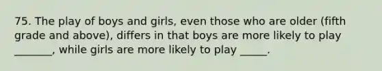 75. The play of boys and girls, even those who are older (fifth grade and above), differs in that boys are more likely to play _______, while girls are more likely to play _____.