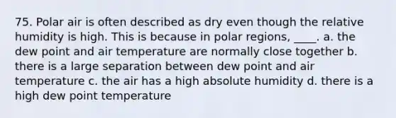 75. Polar air is often described as dry even though the relative humidity is high. This is because in polar regions, ____. a. the dew point and air temperature are normally close together b. there is a large separation between dew point and air temperature c. the air has a high absolute humidity d. there is a high dew point temperature