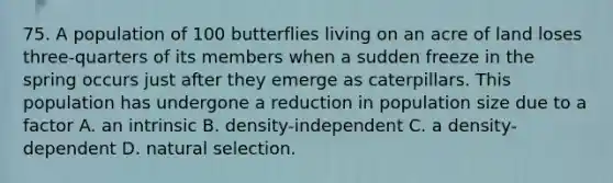 75. A population of 100 butterflies living on an acre of land loses three-quarters of its members when a sudden freeze in the spring occurs just after they emerge as caterpillars. This population has undergone a reduction in population size due to a factor A. an intrinsic B. density-independent C. a density-dependent D. natural selection.