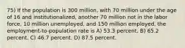 75) If the population is 300 million, with 70 million under the age of 16 and institutionalized, another 70 million not in the labor force, 10 million unemployed, and 150 million employed, the employment-to-population rate is A) 53.3 percent. B) 65.2 percent. C) 46.7 percent. D) 87.5 percent.