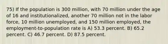 75) If the population is 300 million, with 70 million under the age of 16 and institutionalized, another 70 million not in the labor force, 10 million unemployed, and 150 million employed, the employment-to-population rate is A) 53.3 percent. B) 65.2 percent. C) 46.7 percent. D) 87.5 percent.