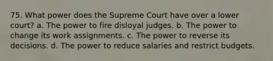 75. What power does the Supreme Court have over a lower court? a. The power to fire disloyal judges. b. The power to change its work assignments. c. The power to reverse its decisions. d. The power to reduce salaries and restrict budgets.