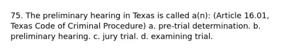 75. The preliminary hearing in Texas is called a(n): (Article 16.01, Texas Code of Criminal Procedure) a. pre-trial determination. b. preliminary hearing. c. jury trial. d. examining trial.