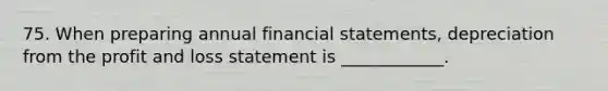 75. When preparing annual financial statements, depreciation from the profit and loss statement is ____________.