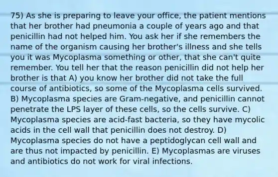 75) As she is preparing to leave your office, the patient mentions that her brother had pneumonia a couple of years ago and that penicillin had not helped him. You ask her if she remembers the name of the organism causing her brother's illness and she tells you it was Mycoplasma something or other, that she can't quite remember. You tell her that the reason penicillin did not help her brother is that A) you know her brother did not take the full course of antibiotics, so some of the Mycoplasma cells survived. B) Mycoplasma species are Gram-negative, and penicillin cannot penetrate the LPS layer of these cells, so the cells survive. C) Mycoplasma species are acid-fast bacteria, so they have mycolic acids in the cell wall that penicillin does not destroy. D) Mycoplasma species do not have a peptidoglycan cell wall and are thus not impacted by penicillin. E) Mycoplasmas are viruses and antibiotics do not work for viral infections.