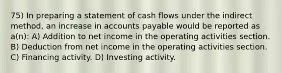 75) In preparing a statement of cash flows under the indirect method, an increase in <a href='https://www.questionai.com/knowledge/kWc3IVgYEK-accounts-payable' class='anchor-knowledge'>accounts payable</a> would be reported as a(n): A) Addition to net income in the operating activities section. B) Deduction from net income in the operating activities section. C) Financing activity. D) Investing activity.