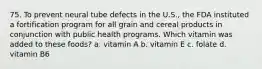 75. To prevent neural tube defects in the U.S., the FDA instituted a fortification program for all grain and cereal products in conjunction with public health programs. Which vitamin was added to these foods? a. vitamin A b. vitamin E c. folate d. vitamin B6