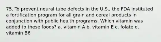 75. To prevent neural tube defects in the U.S., the FDA instituted a fortification program for all grain and cereal products in conjunction with public health programs. Which vitamin was added to these foods? a. vitamin A b. vitamin E c. folate d. vitamin B6