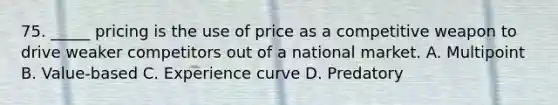 75. _____ pricing is the use of price as a competitive weapon to drive weaker competitors out of a national market. A. Multipoint B. Value-based C. Experience curve D. Predatory