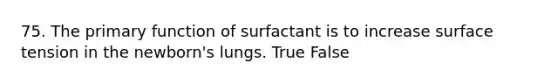 75. The primary function of surfactant is to increase surface tension in the newborn's lungs. True False