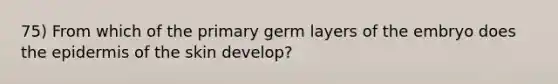 75) From which of the primary germ layers of the embryo does the epidermis of the skin develop?