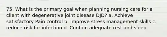 75. What is the primary goal when planning nursing care for a client with degenerative joint disease DJD? a. Achieve satisfactory Pain control b. Improve stress management skills c. reduce risk for infection d. Contain adequate rest and sleep