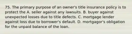 75. The primary purpose of an owner's title insurance policy is to protect the A. seller against any lawsuits. B. buyer against unexpected losses due to title defects. C. mortgage lender against loss due to borrower's default. D. mortgagor's obligation for the unpaid balance of the loan.