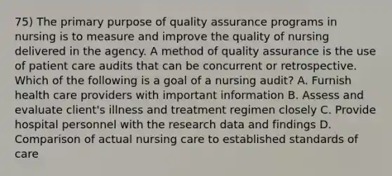 75) The primary purpose of <a href='https://www.questionai.com/knowledge/kUnhKspZuu-quality-assurance' class='anchor-knowledge'>quality assurance</a> programs in nursing is to measure and improve the quality of nursing delivered in the agency. A method of quality assurance is the use of <a href='https://www.questionai.com/knowledge/kbiTbGs3vS-patient-care' class='anchor-knowledge'>patient care</a> audits that can be concurrent or retrospective. Which of the following is a goal of a nursing audit? A. Furnish health care providers with important information B. Assess and evaluate client's illness and treatment regimen closely C. Provide hospital personnel with the research data and findings D. Comparison of actual nursing care to established standards of care