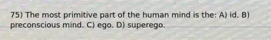 75) The most primitive part of the human mind is the: A) id. B) preconscious mind. C) ego. D) superego.