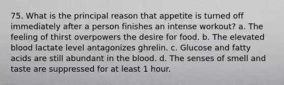 75. What is the principal reason that appetite is turned off immediately after a person finishes an intense workout? a. The feeling of thirst overpowers the desire for food. b. The elevated blood lactate level antagonizes ghrelin. c. Glucose and fatty acids are still abundant in the blood. d. The senses of smell and taste are suppressed for at least 1 hour.