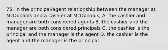 75. In the principal/agent relationship between the manager at McDonalds and a cashier at McDonalds, A. the cashier and manager are both considered agents B. the cashier and the manager are both considered principals C. the cashier is the principal and the manager is the agent D. the cashier is the agent and the manager is the principal