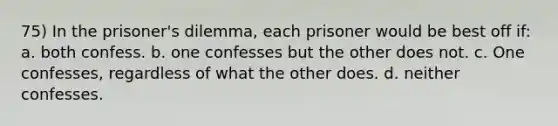 75) In the prisoner's dilemma, each prisoner would be best off if: a. both confess. b. one confesses but the other does not. c. One confesses, regardless of what the other does. d. neither confesses.