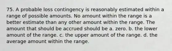 75. A probable loss contingency is reasonably estimated within a range of possible amounts. No amount within the range is a better estimate than any other amount within the range. The amount that should be accrued should be a. zero. b. the lower amount of the range. c. the upper amount of the range. d. the average amount within the range.