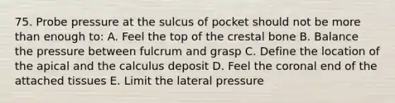 75. Probe pressure at the sulcus of pocket should not be more than enough to: A. Feel the top of the crestal bone B. Balance the pressure between fulcrum and grasp C. Define the location of the apical and the calculus deposit D. Feel the coronal end of the attached tissues E. Limit the lateral pressure