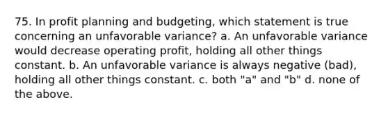 75. In profit planning and budgeting, which statement is true concerning an unfavorable variance? a. An unfavorable variance would decrease operating profit, holding all other things constant. b. An unfavorable variance is always negative (bad), holding all other things constant. c. both "a" and "b" d. none of the above.