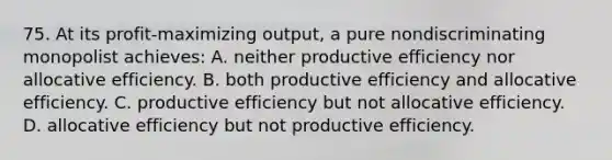 75. At its profit-maximizing output, a pure nondiscriminating monopolist achieves: A. neither productive efficiency nor allocative efficiency. B. both productive efficiency and allocative efficiency. C. productive efficiency but not allocative efficiency. D. allocative efficiency but not productive efficiency.