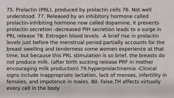 75. Prolactin (PRL), produced by prolactin cells 76. Not well understood. 77. Released by an inhibitory hormone called prolactin-inhibiting hormone now called dopamine, it prevents prolactin secretion -decreased PIH secretion leads to a surge in PRL release 78. Estrogen blood levels. -A brief rise in prolactin levels just before the menstrual period partially accounts for the breast swelling and tenderness some women experience at that time, but because this PRL stimulation is so brief, the breasts do not produce milk. (after birth sucking release PRF in mother encouraging milk production) 79.hyperprolactinemia -Clinical signs include inappropriate lactation, lack of menses, infertility in females, and impotence in males. 80. False,TH affects virtually every cell in the body