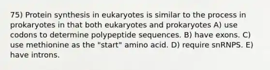 75) Protein synthesis in eukaryotes is similar to the process in prokaryotes in that both eukaryotes and prokaryotes A) use codons to determine polypeptide sequences. B) have exons. C) use methionine as the "start" amino acid. D) require snRNPS. E) have introns.