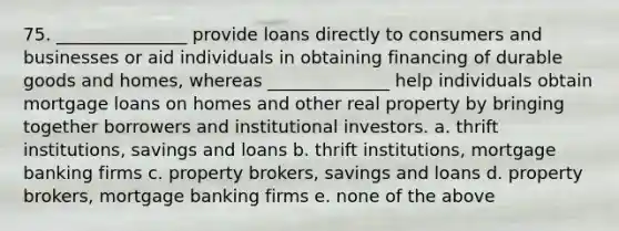 75. _______________ provide loans directly to consumers and businesses or aid individuals in obtaining financing of durable goods and homes, whereas ______________ help individuals obtain mortgage loans on homes and other real property by bringing together borrowers and institutional investors. a. thrift institutions, savings and loans b. thrift institutions, mortgage banking firms c. property brokers, savings and loans d. property brokers, mortgage banking firms e. none of the above