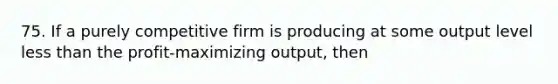 75. If a purely competitive firm is producing at some output level less than the profit-maximizing output, then