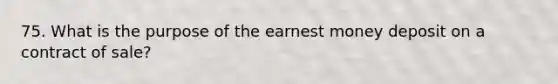 75. What is the purpose of the earnest money deposit on a <a href='https://www.questionai.com/knowledge/kmBj8f1HSt-contract-of-sale' class='anchor-knowledge'>contract of sale</a>?