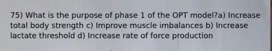 75) What is the purpose of phase 1 of the OPT model?a) Increase total body strength c) Improve muscle imbalances b) Increase lactate threshold d) Increase rate of force production