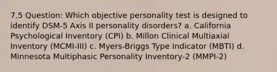 7.5 Question: Which objective personality test is designed to identify DSM-5 Axis II personality disorders? a. California Psychological Inventory (CPI) b. Millon Clinical Multiaxial Inventory (MCMI-III) c. Myers-Briggs Type Indicator (MBTI) d. Minnesota Multiphasic Personality Inventory-2 (MMPI-2)