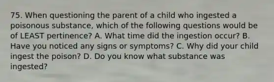 75. When questioning the parent of a child who ingested a poisonous substance, which of the following questions would be of LEAST pertinence? A. What time did the ingestion occur? B. Have you noticed any signs or symptoms? C. Why did your child ingest the poison? D. Do you know what substance was ingested?