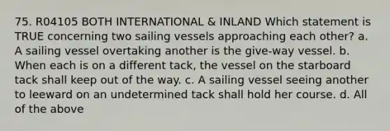 75. R04105 BOTH INTERNATIONAL & INLAND Which statement is TRUE concerning two sailing vessels approaching each other? a. A sailing vessel overtaking another is the give-way vessel. b. When each is on a different tack, the vessel on the starboard tack shall keep out of the way. c. A sailing vessel seeing another to leeward on an undetermined tack shall hold her course. d. All of the above