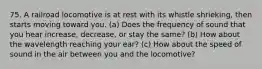 75. A railroad locomotive is at rest with its whistle shrieking, then starts moving toward you. (a) Does the frequency of sound that you hear increase, decrease, or stay the same? (b) How about the wavelength reaching your ear? (c) How about the speed of sound in the air between you and the locomotive?