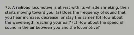 75. A railroad locomotive is at rest with its whistle shrieking, then starts moving toward you. (a) Does the frequency of sound that you hear increase, decrease, or stay the same? (b) How about the wavelength reaching your ear? (c) How about the speed of sound in the air between you and the locomotive?