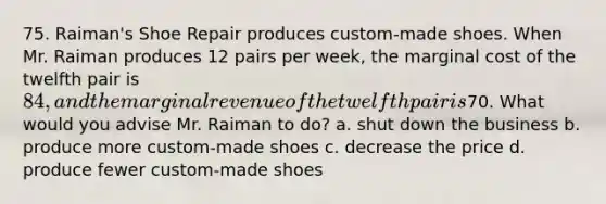 75. Raiman's Shoe Repair produces custom-made shoes. When Mr. Raiman produces 12 pairs per week, the marginal cost of the twelfth pair is 84, and the marginal revenue of the twelfth pair is70. What would you advise Mr. Raiman to do? a. shut down the business b. produce more custom-made shoes c. decrease the price d. produce fewer custom-made shoes