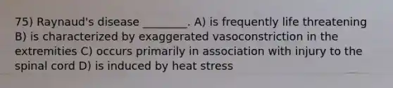 75) Raynaud's disease ________. A) is frequently life threatening B) is characterized by exaggerated vasoconstriction in the extremities C) occurs primarily in association with injury to the spinal cord D) is induced by heat stress