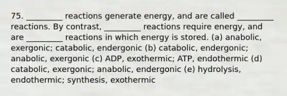 75. _________ reactions generate energy, and are called _________ reactions. By contrast, _________ reactions require energy, and are _________ reactions in which energy is stored. (a) anabolic, exergonic; catabolic, endergonic (b) catabolic, endergonic; anabolic, exergonic (c) ADP, exothermic; ATP, endothermic (d) catabolic, exergonic; anabolic, endergonic (e) hydrolysis, endothermic; synthesis, exothermic