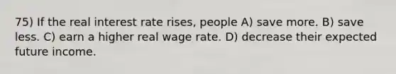 75) If the real interest rate rises, people A) save more. B) save less. C) earn a higher real wage rate. D) decrease their expected future income.